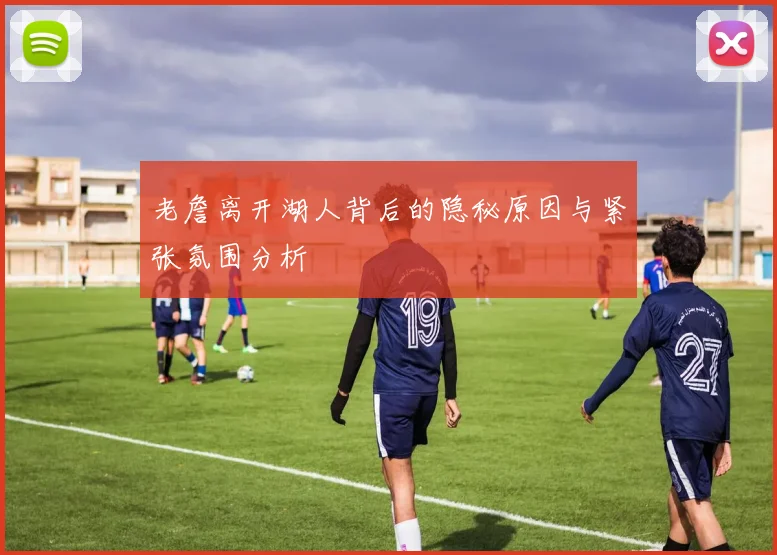 老詹离开湖人背后的隐秘原因与紧张氛围分析