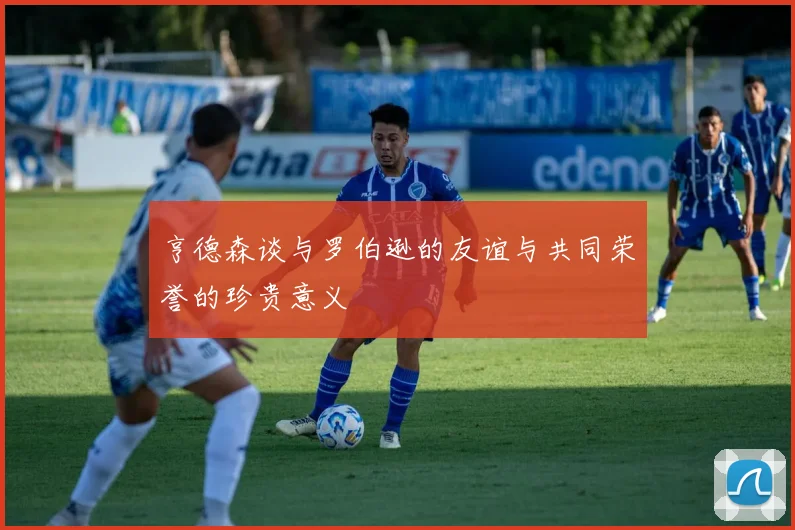 亨德森谈与罗伯逊的友谊与共同荣誉的珍贵意义