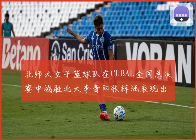 北师大女子篮球队在CUBAL全国总决赛中战胜北大李青阳张梓涵表现出色助力胜利