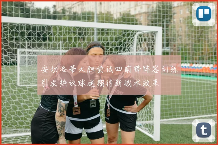 安切洛蒂大胆尝试四前锋阵容训练引发热议球迷期待新战术效果