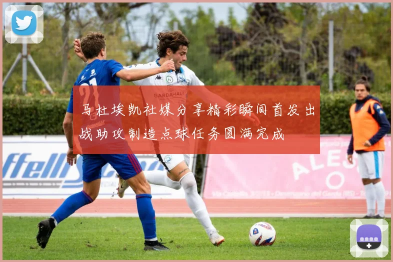 马杜埃凯社媒分享精彩瞬间首发出战助攻制造点球任务圆满完成