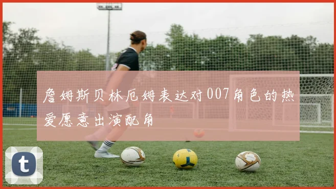 詹姆斯贝林厄姆表达对007角色的热爱愿意出演配角