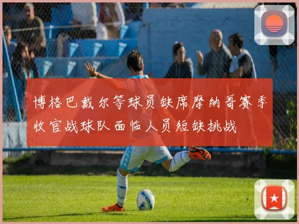 博格巴戴尔等球员缺席摩纳哥赛季收官战球队面临人员短缺挑战