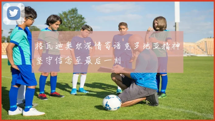 格瓦迪奥尔深情寄语克罗地亚精神坚守信念至最后一刻