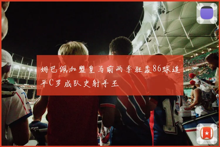 姆巴佩加盟皇马前两季狂轰86球追平C罗成队史射手王