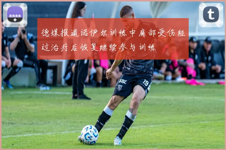 德媒报道诺伊尔训练中肩部受伤经过治疗后恢复继续参与训练