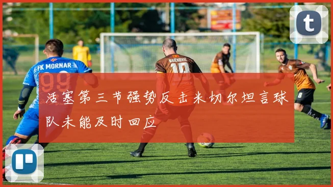 活塞第三节强势反击米切尔坦言球队未能及时回应