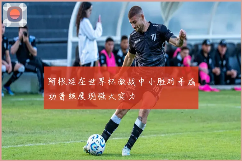 阿根廷在世界杯激战中小胜对手成功晋级展现强大实力