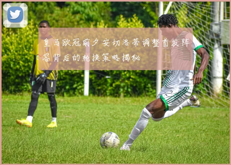 皇马欧冠前夕安切洛蒂调整首发阵容背后的轮换策略揭秘