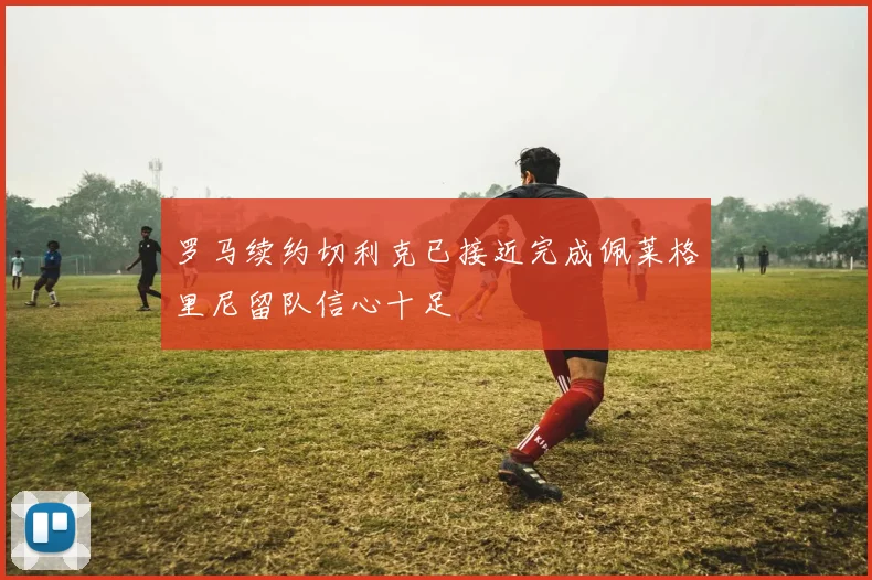 罗马续约切利克已接近完成佩莱格里尼留队信心十足