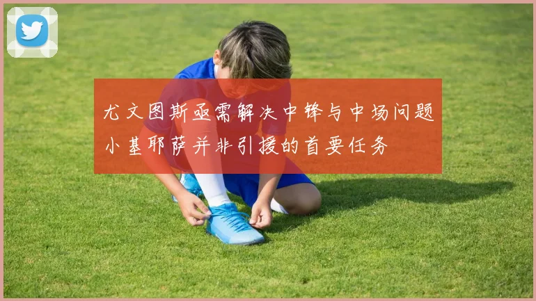 尤文图斯亟需解决中锋与中场问题小基耶萨并非引援的首要任务