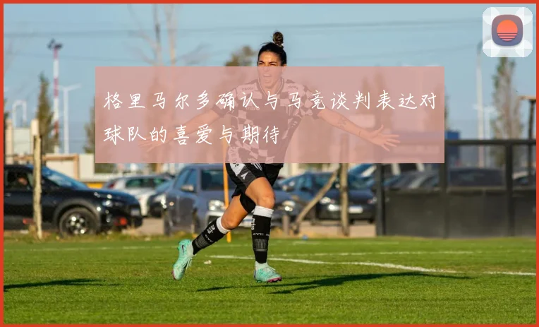 格里马尔多确认与马竞谈判表达对球队的喜爱与期待