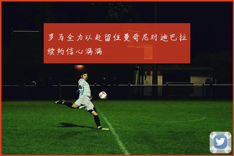 罗马全力以赴留住曼奇尼对迪巴拉续约信心满满