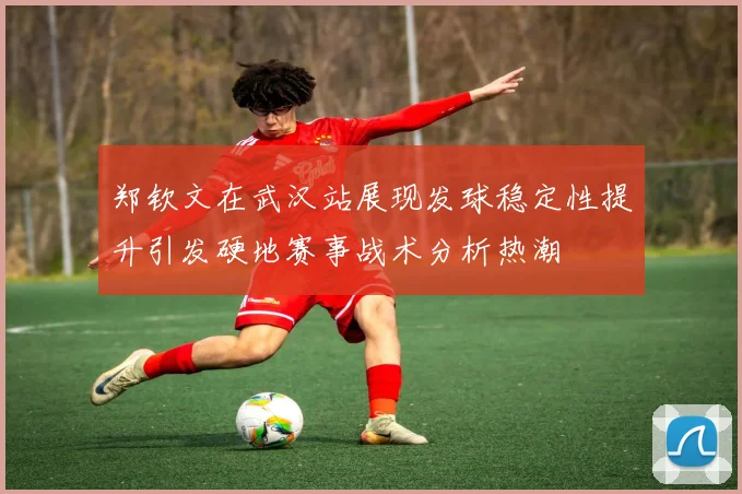 郑钦文在武汉站展现发球稳定性提升引发硬地赛事战术分析热潮