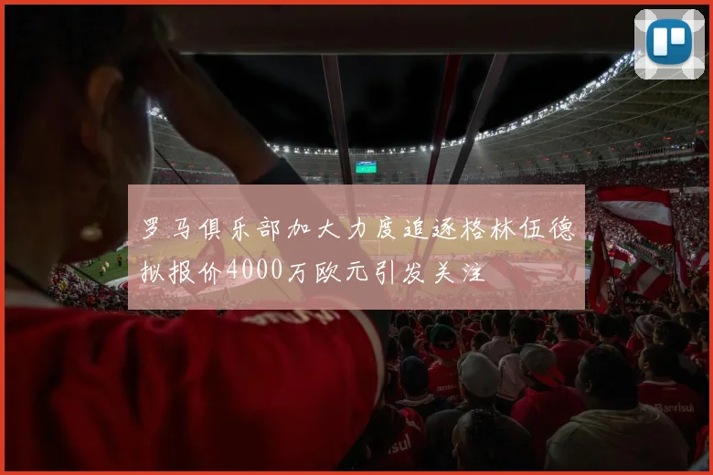 罗马俱乐部加大力度追逐格林伍德拟报价4000万欧元引发关注