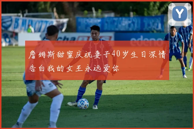 詹姆斯甜蜜庆祝妻子40岁生日深情告白我的女王永远爱你
