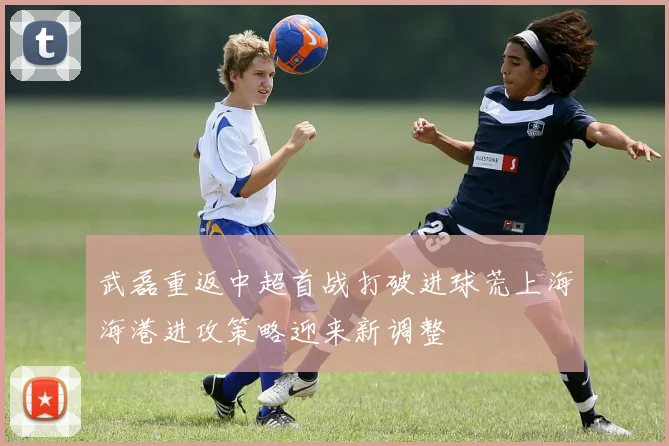 武磊重返中超首战打破进球荒上海海港进攻策略迎来新调整