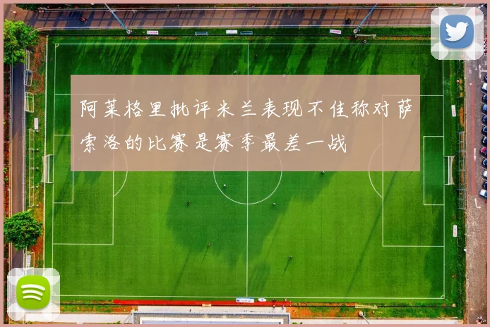 阿莱格里批评米兰表现不佳称对萨索洛的比赛是赛季最差一战