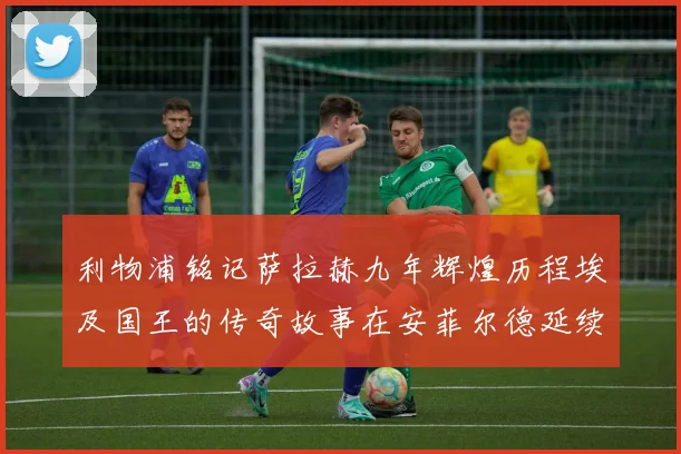 利物浦铭记萨拉赫九年辉煌历程埃及国王的传奇故事在安菲尔德延续