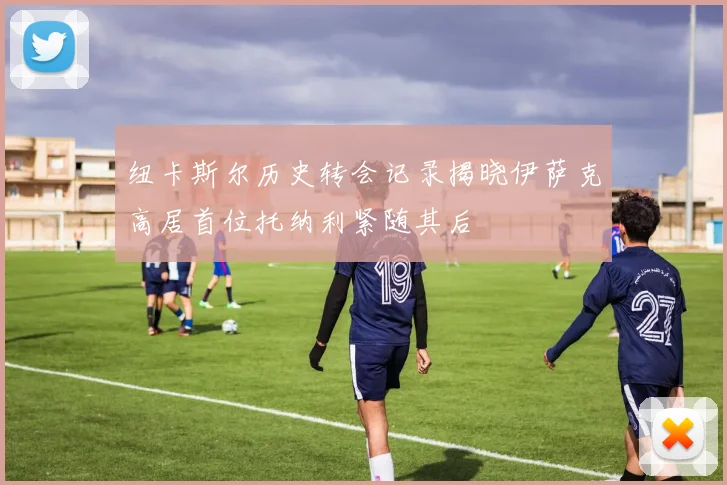 纽卡斯尔历史转会记录揭晓伊萨克高居首位托纳利紧随其后