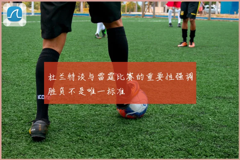 杜兰特谈与雷霆比赛的重要性强调胜负不是唯一标准