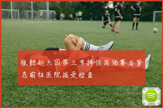 张懿赵杰因第三节摔伤离场赛后紧急前往医院接受检查