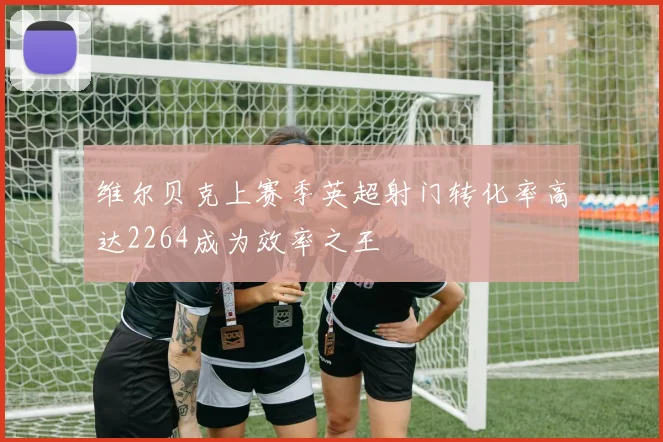 维尔贝克上赛季英超射门转化率高达2264成为效率之王
